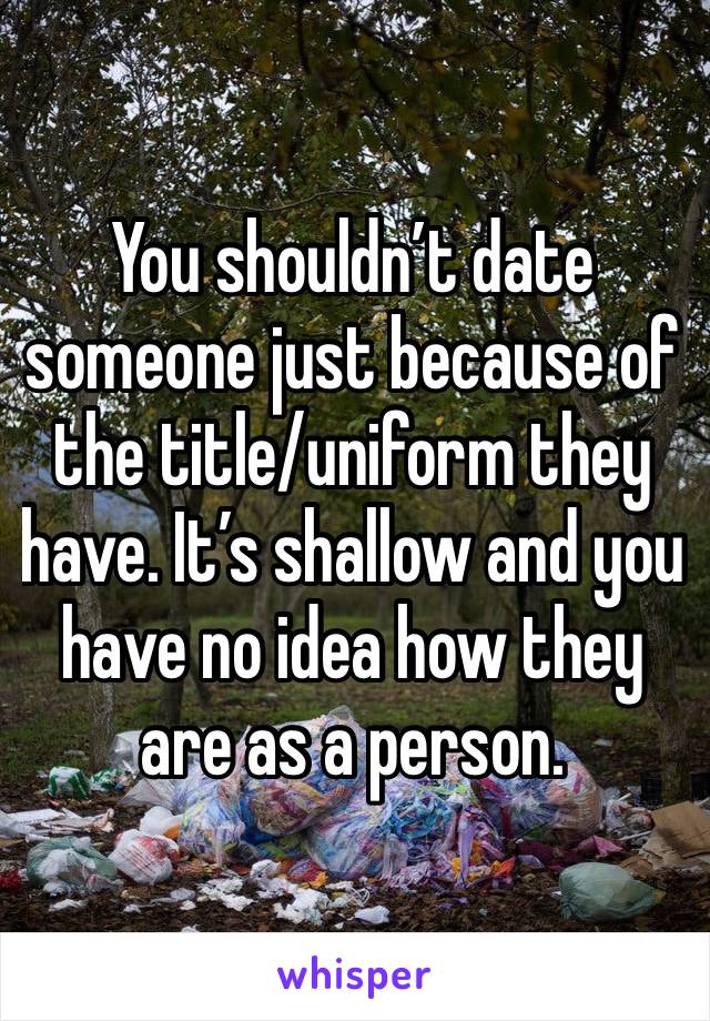 You shouldn’t date someone just because of the title/uniform they have. It’s shallow and you have no idea how they are as a person. 