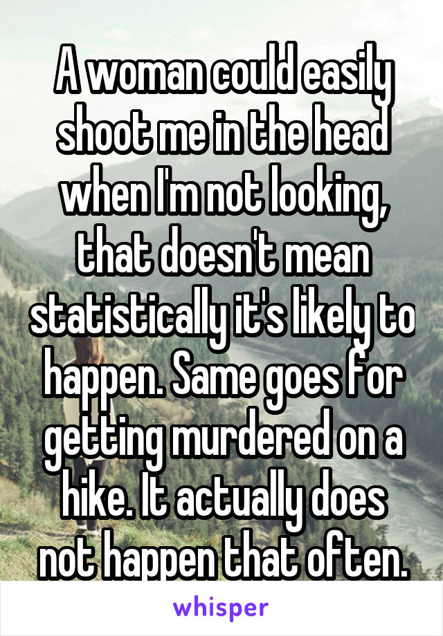 A woman could easily shoot me in the head when I'm not looking, that doesn't mean statistically it's likely to happen. Same goes for getting murdered on a hike. It actually does not happen that often.