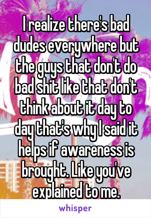 I realize there's bad dudes everywhere but the guys that don't do bad shit like that don't think about it day to day that's why I said it helps if awareness is brought. Like you've explained to me.