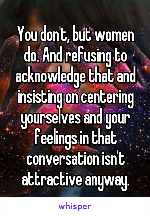 You don't, but women do. And refusing to acknowledge that and insisting on centering yourselves and your feelings in that conversation isn't attractive anyway.