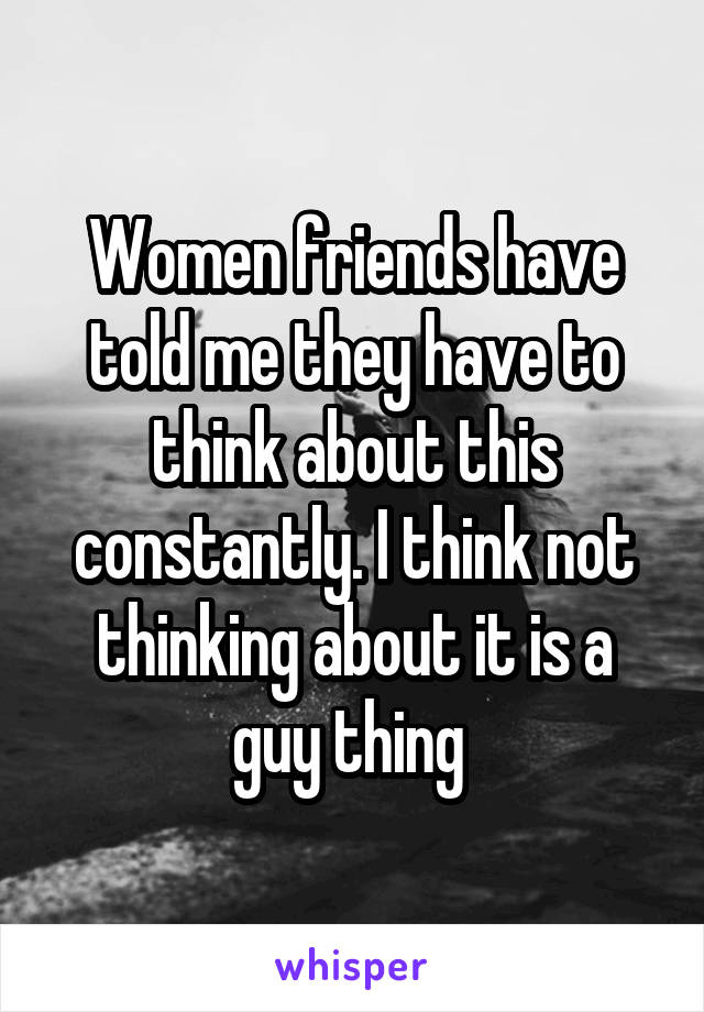 Women friends have told me they have to think about this constantly. I think not thinking about it is a guy thing 