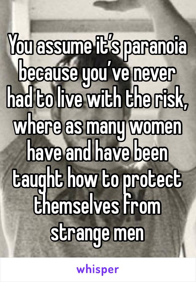 You assume it’s paranoia because you’ve never had to live with the risk, where as many women have and have been taught how to protect themselves from strange men