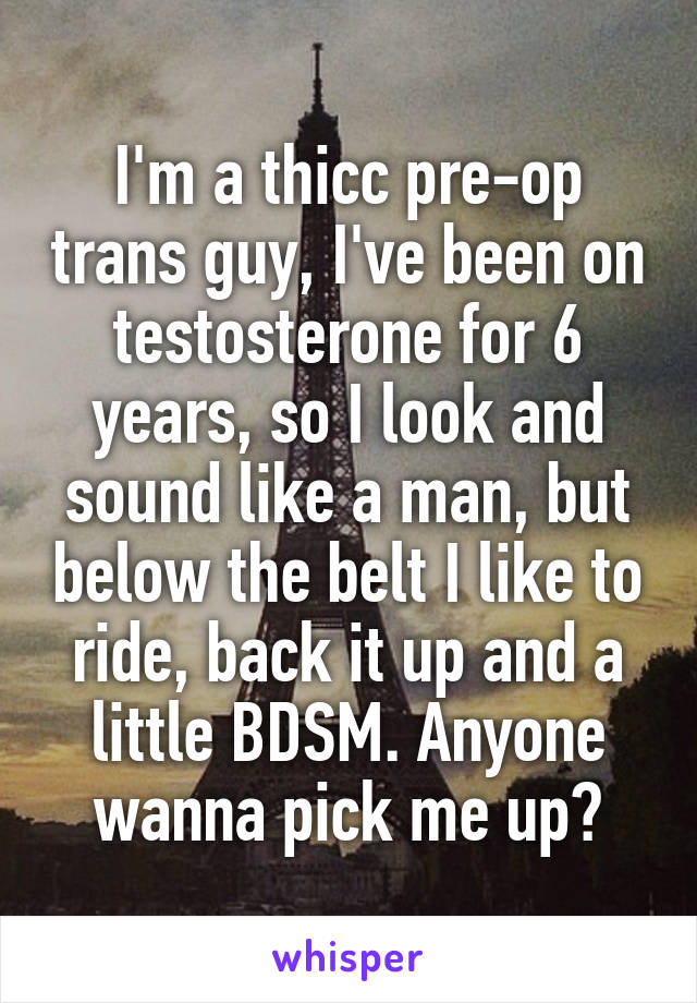 I'm a thicc pre-op trans guy, I've been on testosterone for 6 years, so I look and sound like a man, but below the belt I like to ride, back it up and a little BDSM. Anyone wanna pick me up?