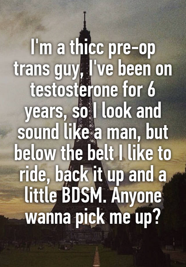 I'm a thicc pre-op trans guy, I've been on testosterone for 6 years, so I look and sound like a man, but below the belt I like to ride, back it up and a little BDSM. Anyone wanna pick me up?