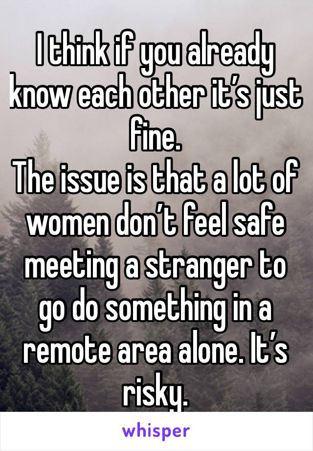 I think if you already know each other it’s just fine. 
The issue is that a lot of women don’t feel safe meeting a stranger to go do something in a remote area alone. It’s risky. 