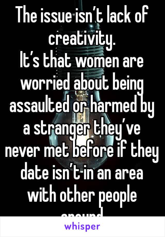 The issue isn’t lack of creativity. 
It’s that women are worried about being assaulted or harmed by a stranger they’ve never met before if they date isn’t in an area with other people around