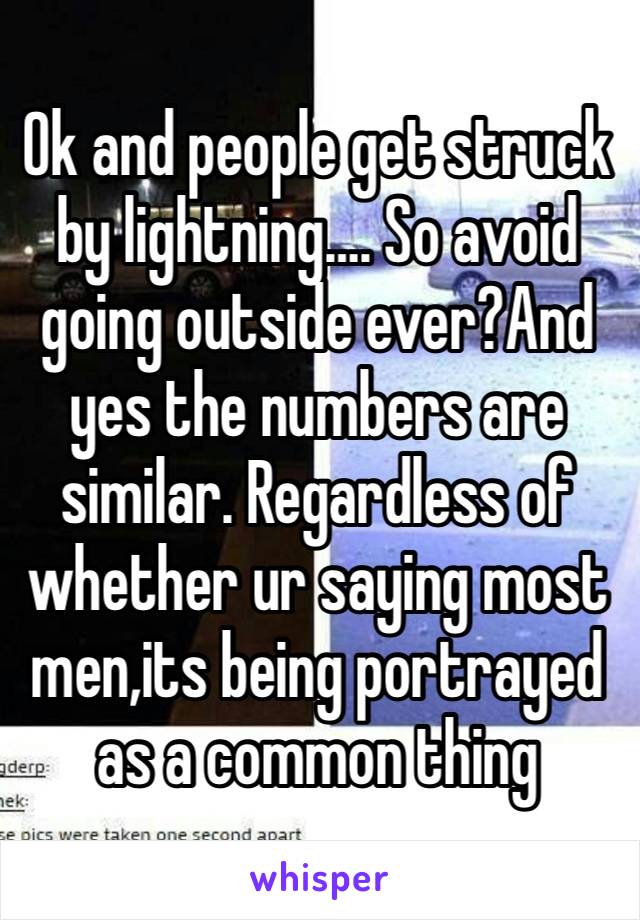 Ok and people get struck by lightning…. So avoid going outside ever?And yes the numbers are similar. Regardless of whether ur saying most men,its being portrayed as a common thing