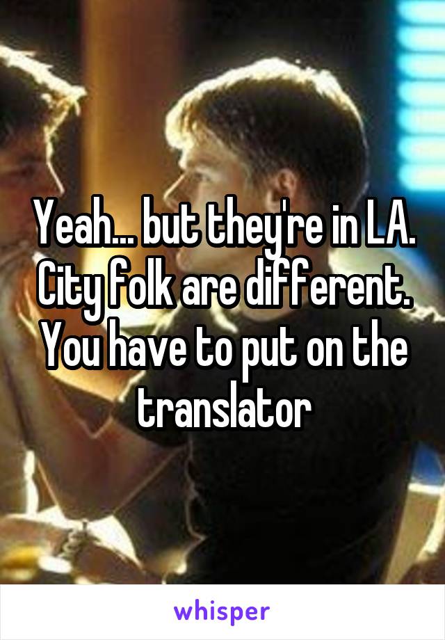 Yeah... but they're in LA. City folk are different. You have to put on the translator