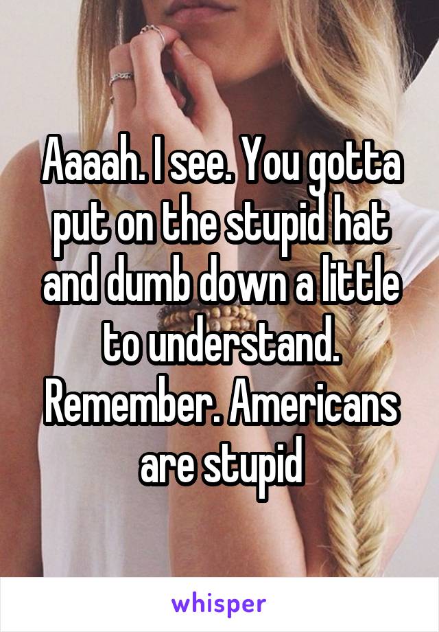 Aaaah. I see. You gotta put on the stupid hat and dumb down a little to understand. Remember. Americans are stupid