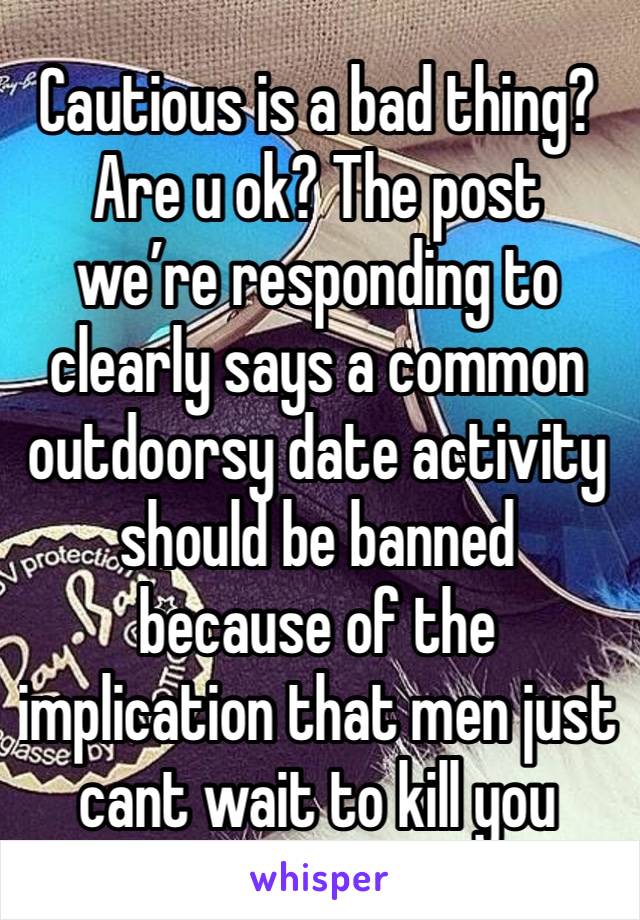 Cautious is a bad thing? Are u ok? The post we’re responding to clearly says a common outdoorsy date activity should be banned because of the implication that men just cant wait to kill you