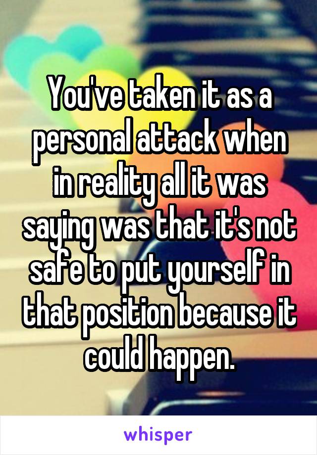 You've taken it as a personal attack when in reality all it was saying was that it's not safe to put yourself in that position because it could happen.