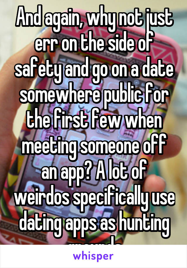 And again, why not just err on the side of safety and go on a date somewhere public for the first few when meeting someone off an app? A lot of weirdos specifically use dating apps as hunting grounds