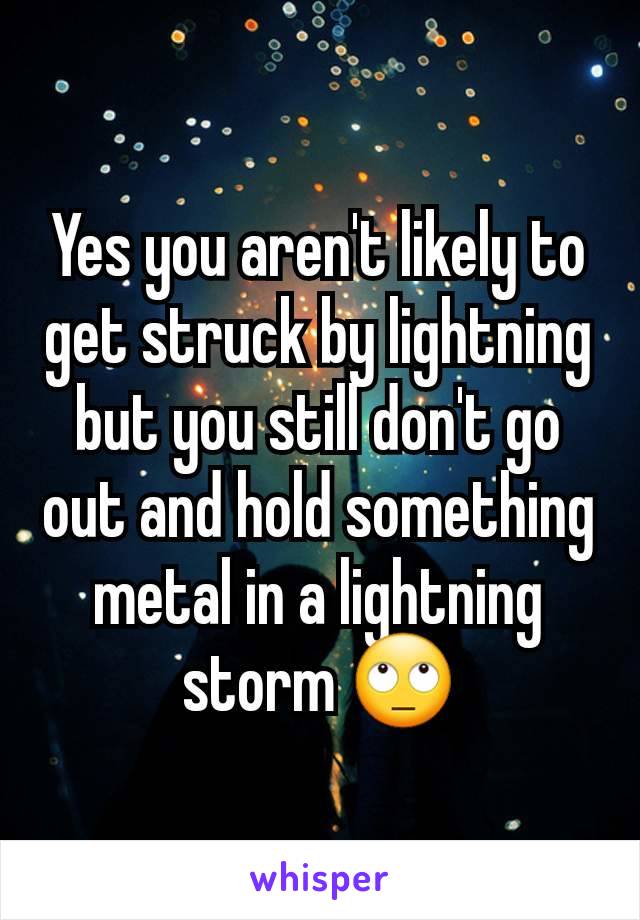 Yes you aren't likely to get struck by lightning but you still don't go out and hold something metal in a lightning storm 🙄