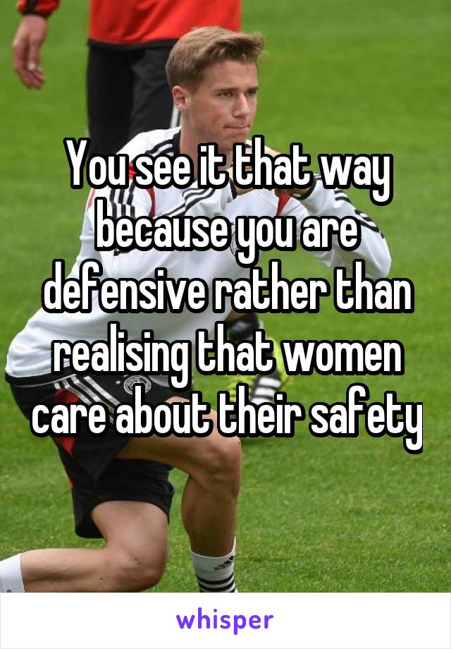 You see it that way because you are defensive rather than realising that women care about their safety 