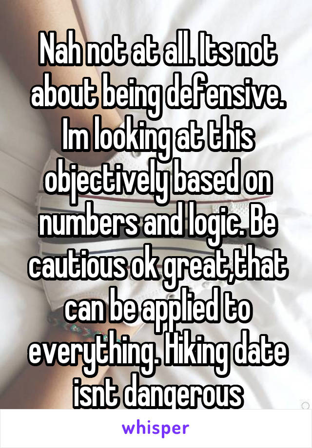 Nah not at all. Its not about being defensive. Im looking at this objectively based on numbers and logic. Be cautious ok great,that can be applied to everything. Hiking date isnt dangerous