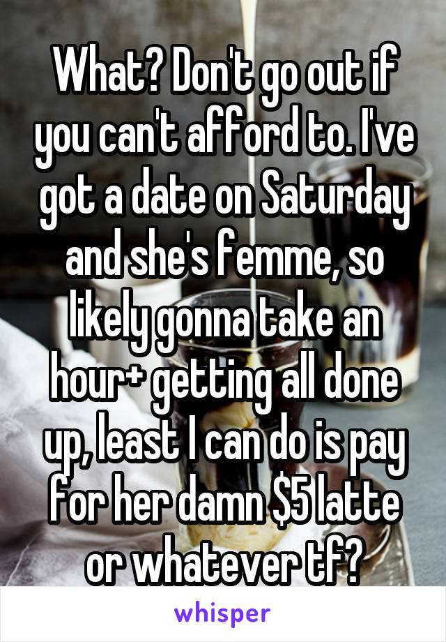 What? Don't go out if you can't afford to. I've got a date on Saturday and she's femme, so likely gonna take an hour+ getting all done up, least I can do is pay for her damn $5 latte or whatever tf?