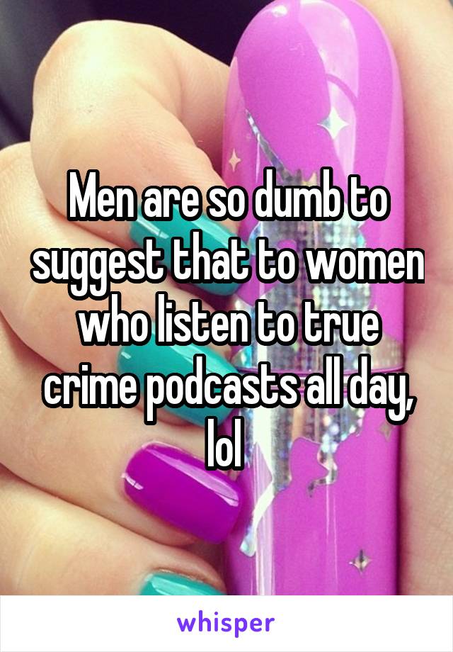 Men are so dumb to suggest that to women who listen to true crime podcasts all day, lol 