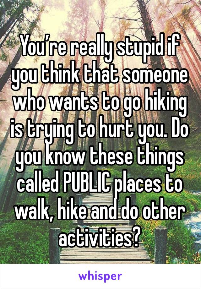 You’re really stupid if you think that someone who wants to go hiking is trying to hurt you. Do you know these things called PUBLIC places to walk, hike and do other activities?