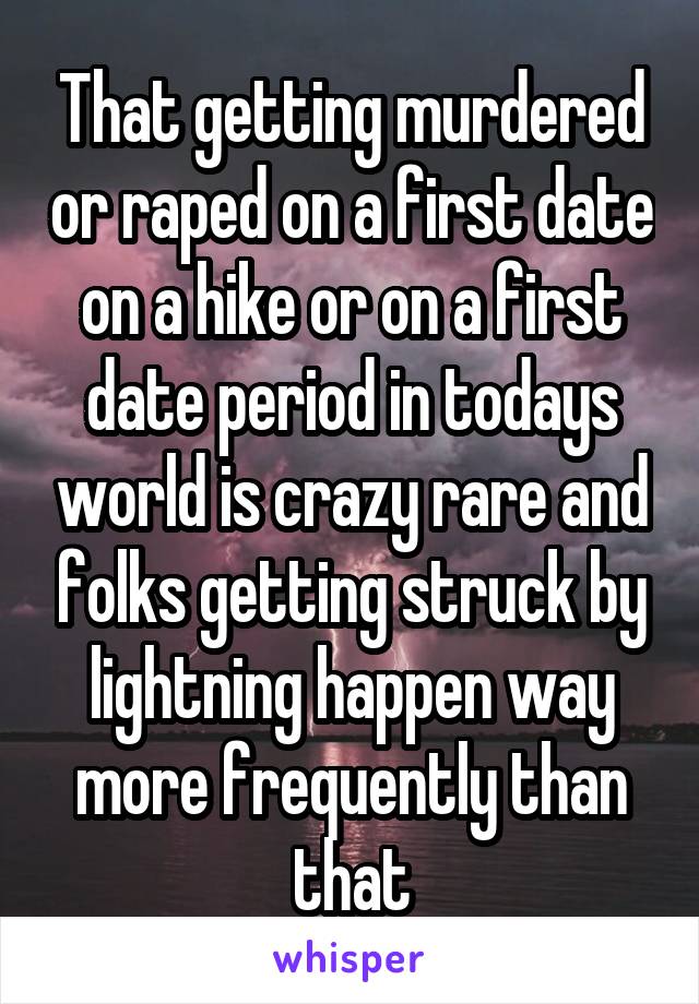 That getting murdered or raped on a first date on a hike or on a first date period in todays world is crazy rare and folks getting struck by lightning happen way more frequently than that