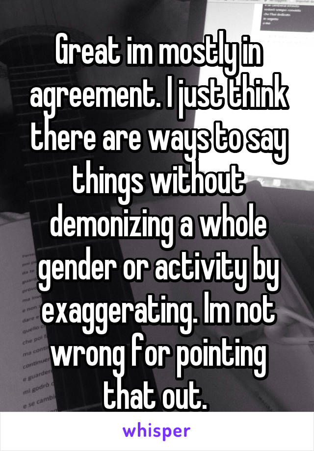 Great im mostly in agreement. I just think there are ways to say things without demonizing a whole gender or activity by exaggerating. Im not wrong for pointing that out. 