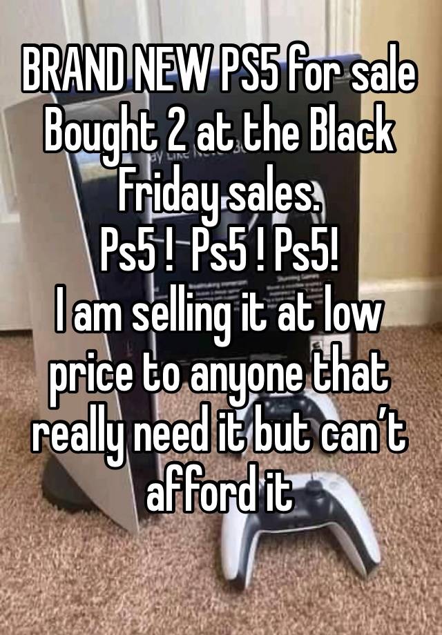 BRAND NEW PS5 for sale
Bought 2 at the Black Friday sales. 
Ps5 !  Ps5 ! Ps5!
I am selling it at low price to anyone that really need it but can’t afford it
