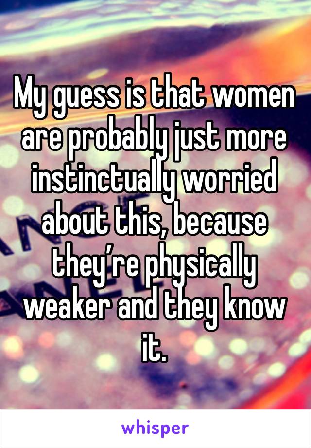 My guess is that women are probably just more instinctually worried about this, because they’re physically weaker and they know it.