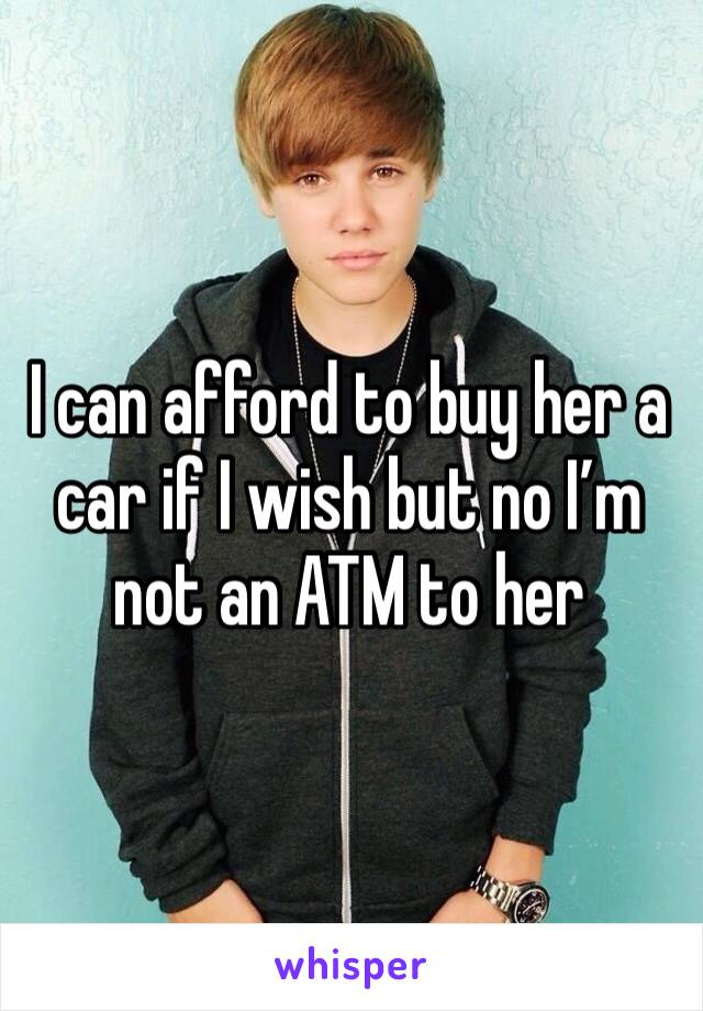 I can afford to buy her a car if I wish but no I’m not an ATM to her