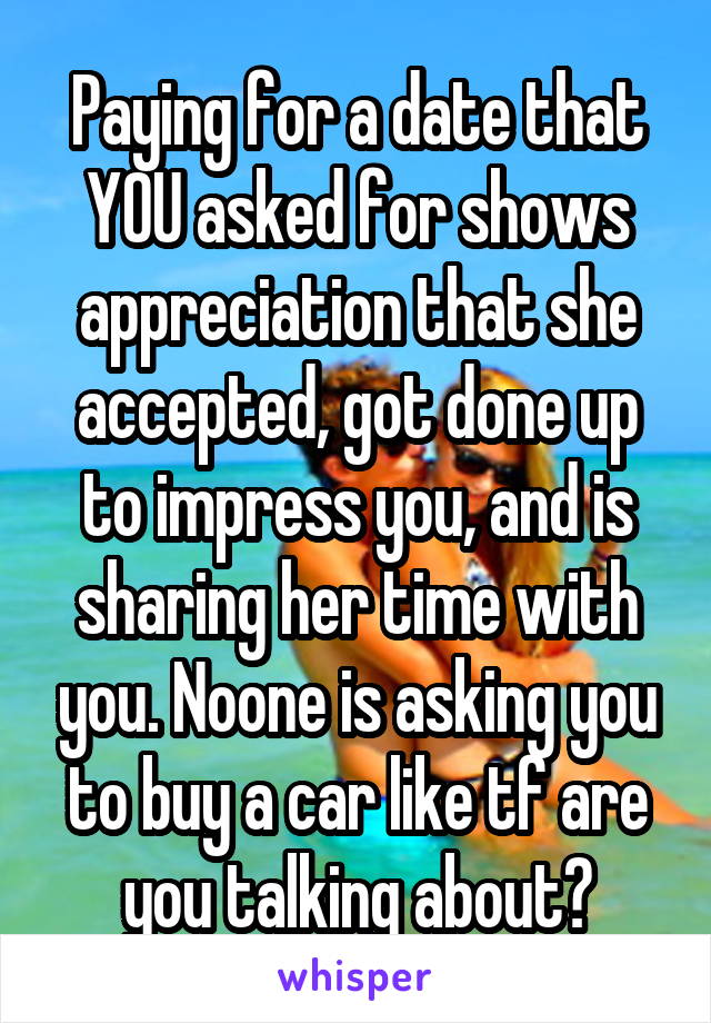 Paying for a date that YOU asked for shows appreciation that she accepted, got done up to impress you, and is sharing her time with you. Noone is asking you to buy a car like tf are you talking about?