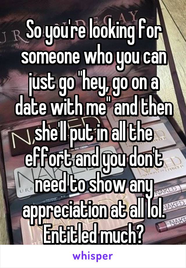 So you're looking for someone who you can just go "hey, go on a date with me" and then she'll put in all the effort and you don't need to show any appreciation at all lol. Entitled much?