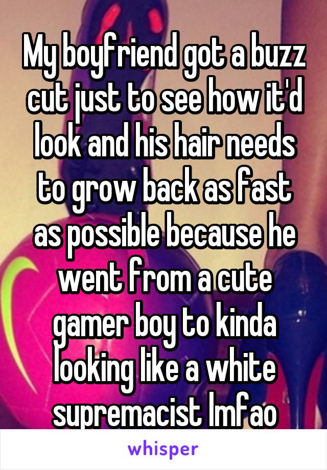 My boyfriend got a buzz cut just to see how it'd look and his hair needs to grow back as fast as possible because he went from a cute gamer boy to kinda looking like a white supremacist lmfao