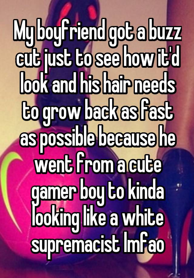 My boyfriend got a buzz cut just to see how it'd look and his hair needs to grow back as fast as possible because he went from a cute gamer boy to kinda looking like a white supremacist lmfao