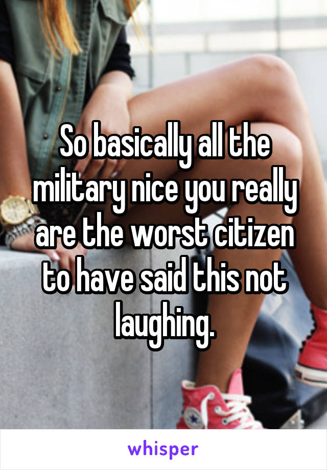 So basically all the military nice you really are the worst citizen to have said this not laughing.