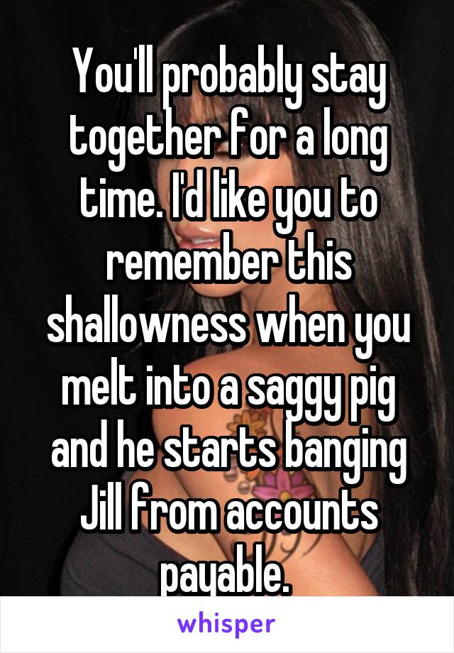 You'll probably stay together for a long time. I'd like you to remember this shallowness when you melt into a saggy pig and he starts banging Jill from accounts payable. 