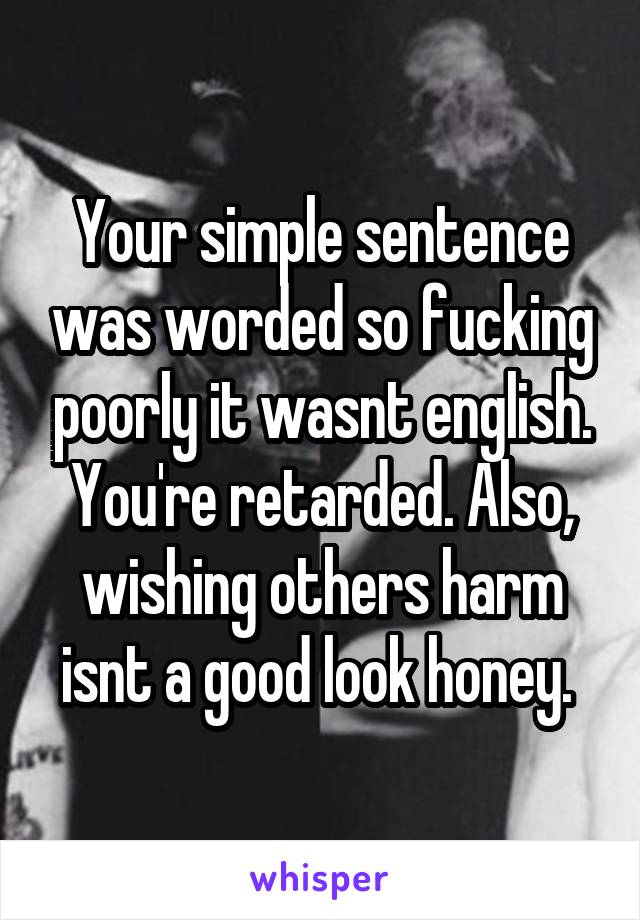 Your simple sentence was worded so fucking poorly it wasnt english. You're retarded. Also, wishing others harm isnt a good look honey. 