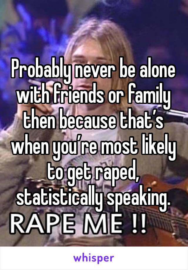 Probably never be alone with friends or family then because that’s when you’re most likely to get raped, statistically speaking.