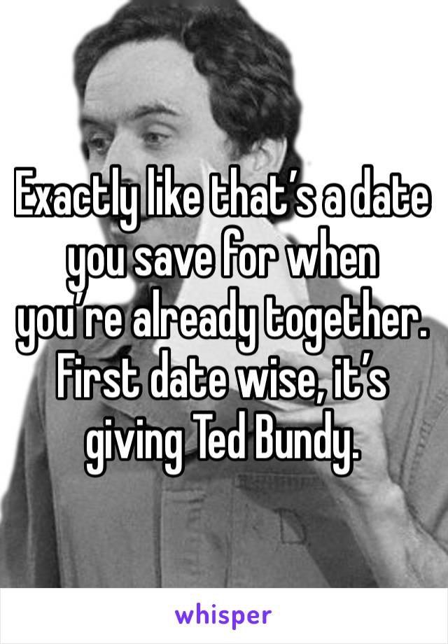 Exactly like that’s a date you save for when you’re already together. First date wise, it’s giving Ted Bundy.