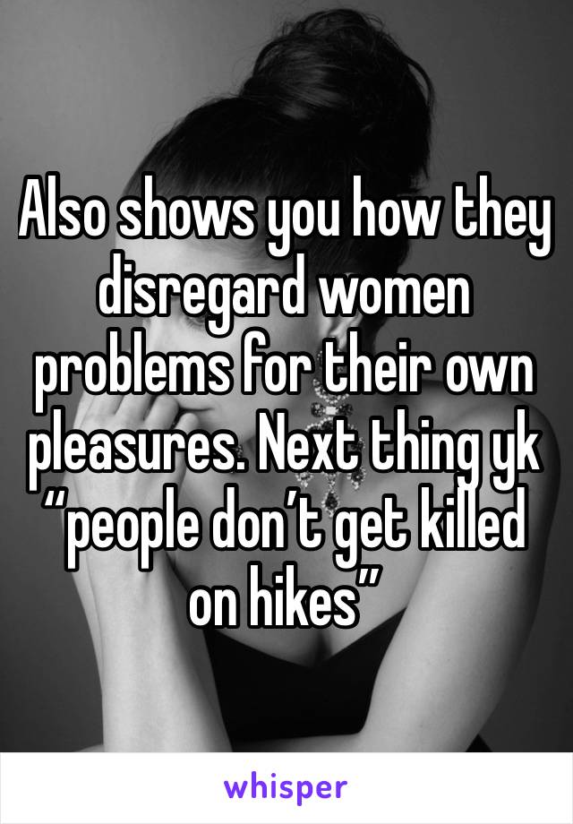 Also shows you how they disregard women problems for their own pleasures. Next thing yk “people don’t get killed on hikes”