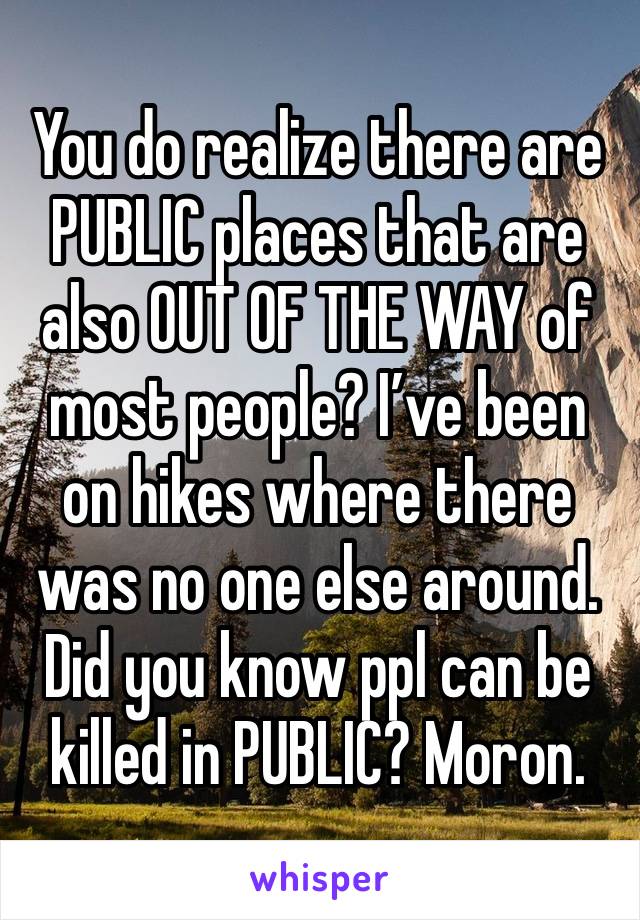 You do realize there are PUBLIC places that are also OUT OF THE WAY of most people? I’ve been on hikes where there was no one else around. Did you know ppl can be killed in PUBLIC? Moron. 