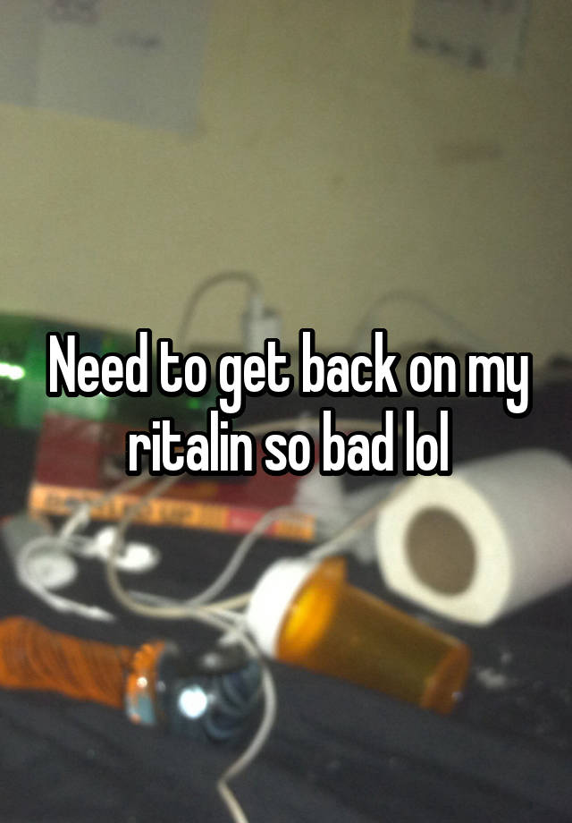 Need to get back on my ritalin so bad lol