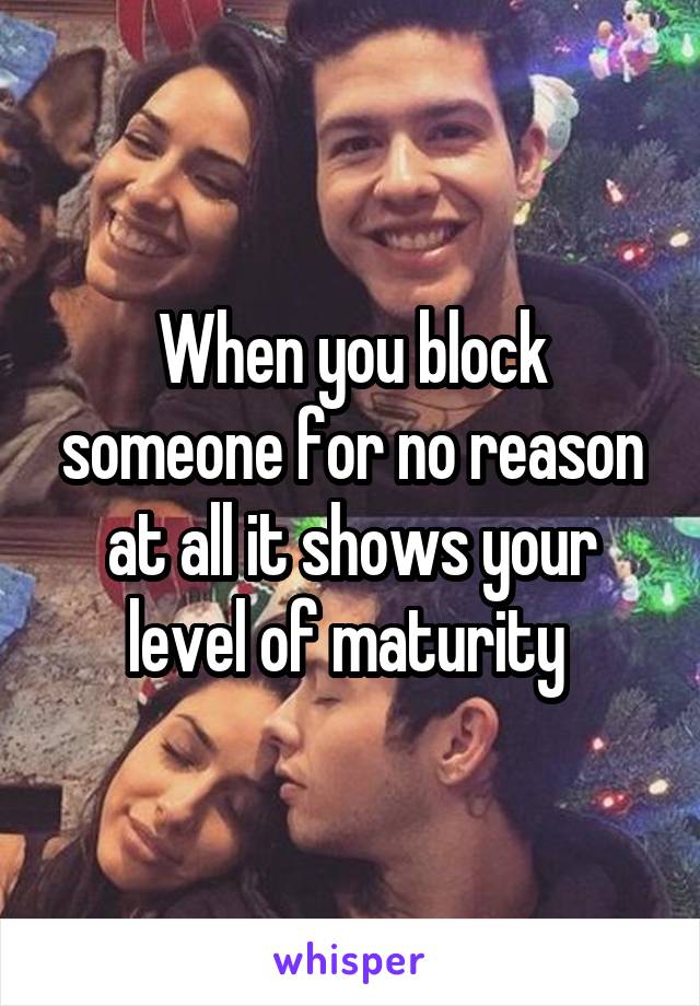 When you block someone for no reason at all it shows your level of maturity 