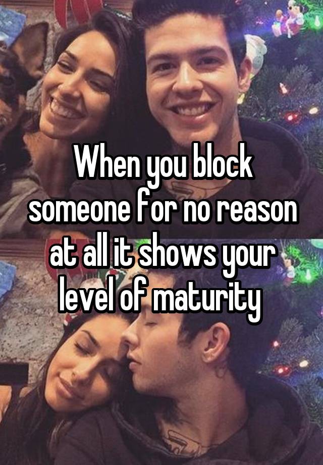 When you block someone for no reason at all it shows your level of maturity 