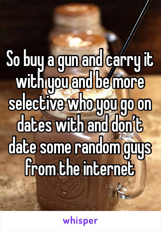 So buy a gun and carry it with you and be more selective who you go on dates with and don’t date some random guys from the internet