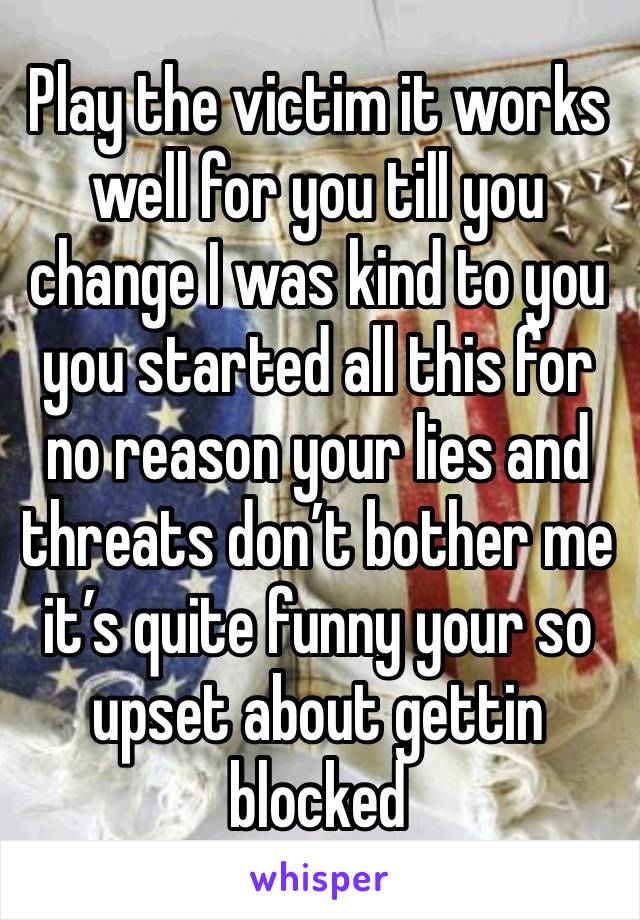 Play the victim it works well for you till you change I was kind to you you started all this for no reason your lies and threats don’t bother me it’s quite funny your so upset about gettin blocked 