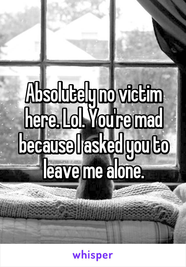 Absolutely no victim here. Lol. You're mad because I asked you to leave me alone.