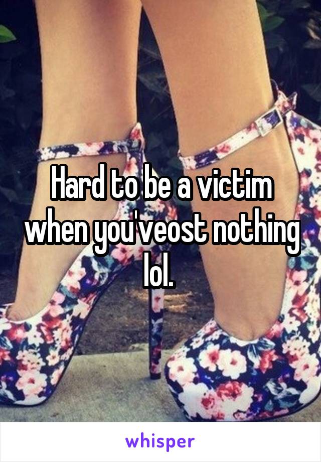 Hard to be a victim when you'veost nothing lol. 