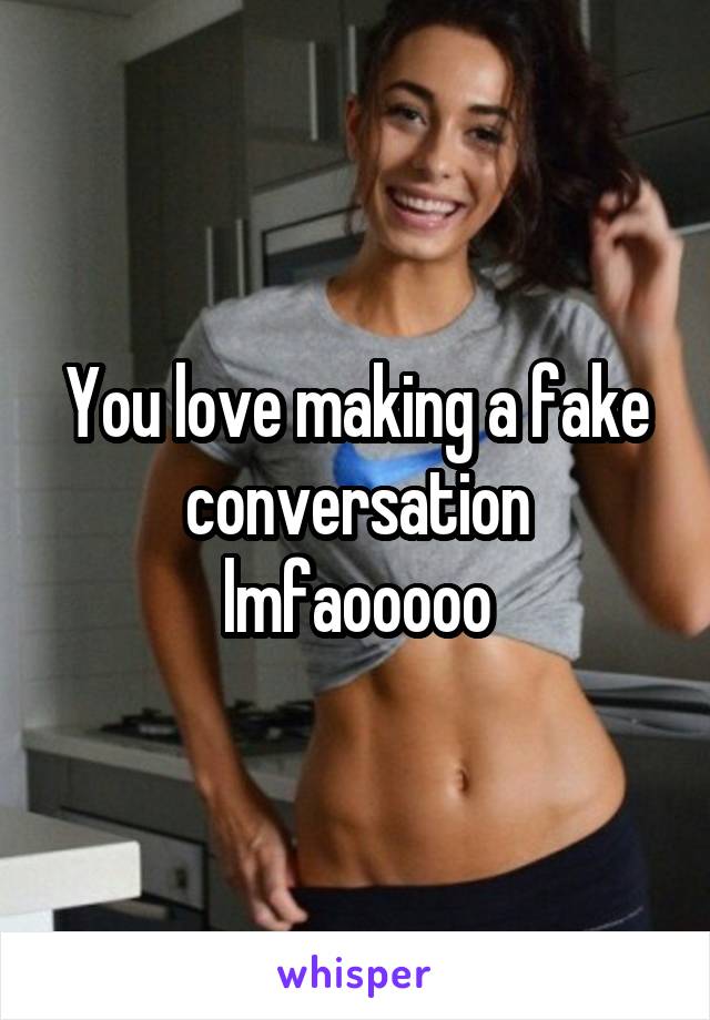 You love making a fake conversation lmfaooooo