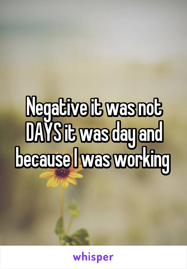 Negative it was not DAYS it was day and because I was working 