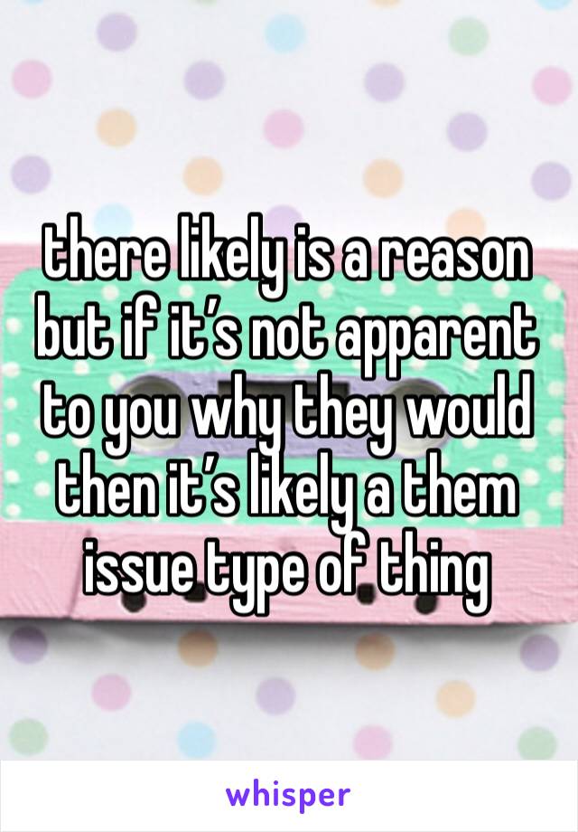 there likely is a reason but if it’s not apparent to you why they would then it’s likely a them issue type of thing 