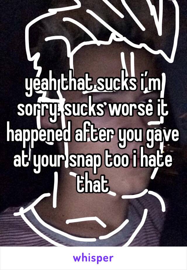 yeah that sucks i’m sorry. sucks worse it happened after you gave at your snap too i hate that 