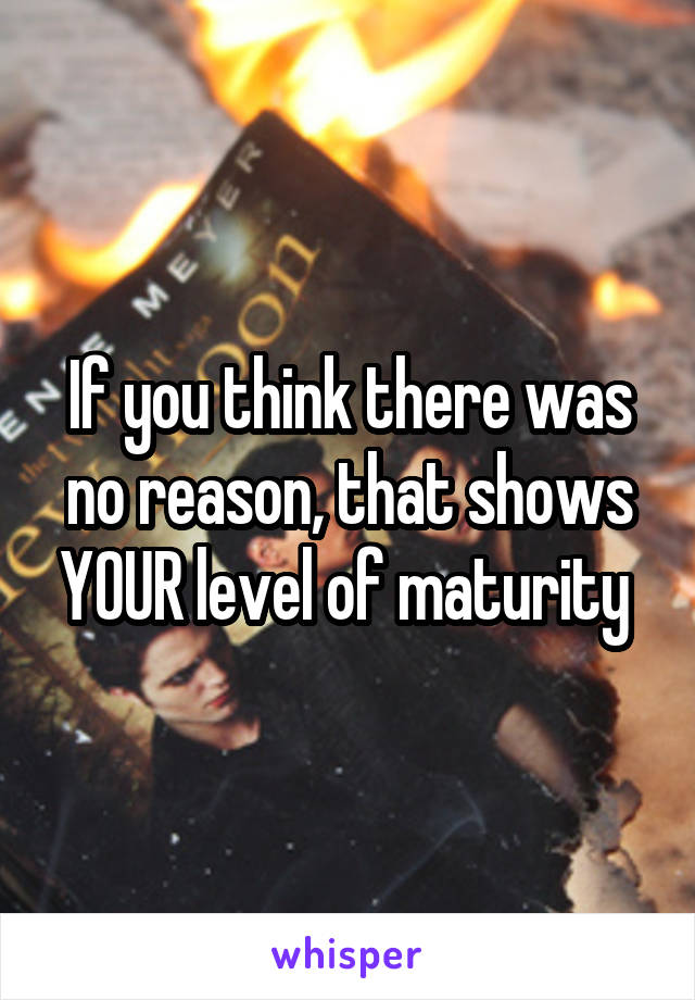 If you think there was no reason, that shows YOUR level of maturity 